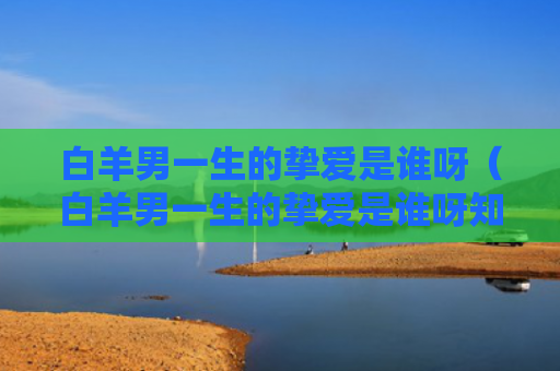 白羊男一生的挚爱是谁呀（白羊男一生的挚爱是谁呀知乎）