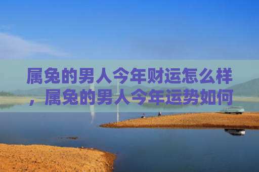 属兔的男人今年财运怎么样，属兔的男人今年运势如何，属兔男今年的运势不容错过