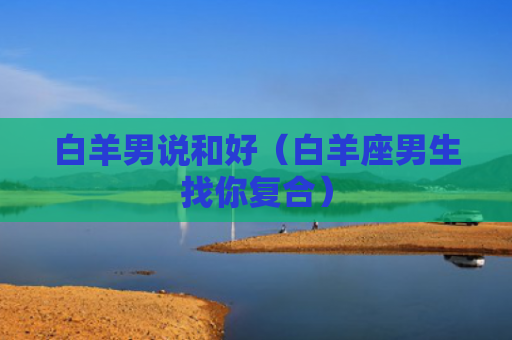 白羊男说和好（白羊座男生找你复合）