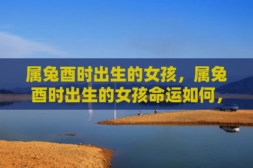 属兔酉时出生的女孩，属兔酉时出生的女孩命运如何，探讨属兔酉时女孩的命运