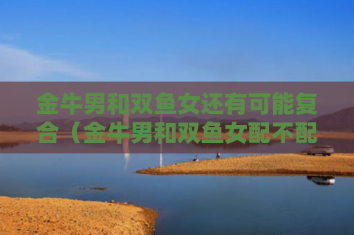 金牛男和双鱼女还有可能复合（金牛男和双鱼女配不配?）