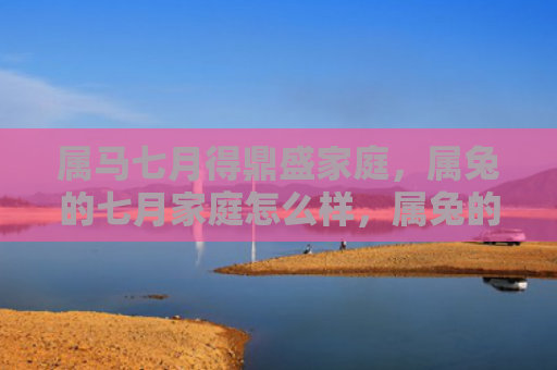 属马七月得鼎盛家庭，属兔的七月家庭怎么样，属兔的七月家庭生活状况