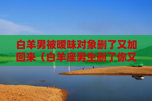 白羊男被暧昧对象删了又加回来（白羊座男生删了你又加）
