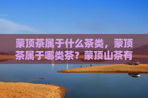 蒙顶茶属于什么茶类，蒙顶茶属于哪类茶？蒙顶山茶有什么作用？
