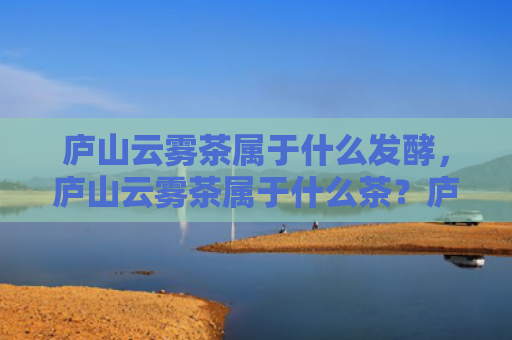 庐山云雾茶属于什么发酵，庐山云雾茶属于什么茶？庐山云雾的功效和作用有哪些？