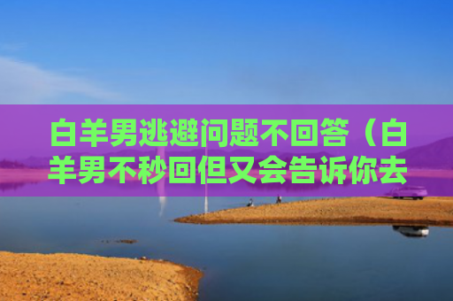 白羊男逃避问题不回答（白羊男不秒回但又会告诉你去干嘛）