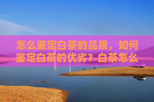 怎么鉴定白茶的品质，如何鉴定白茶的优劣？白茶怎么看好不好？