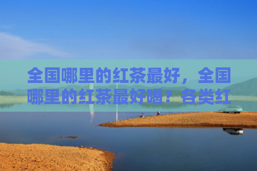 全国哪里的红茶最好，全国哪里的红茶最好喝？各类红茶有什么品质特点？