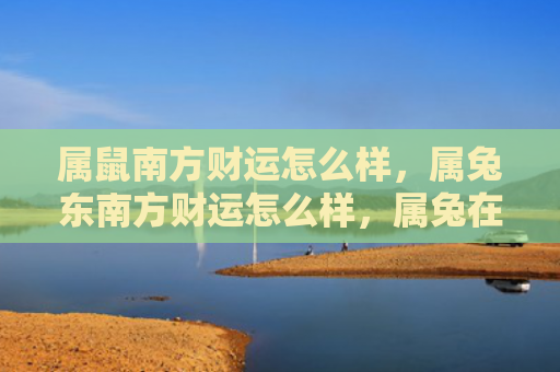 属鼠南方财运怎么样，属兔东南方财运怎么样，属兔在东南方的财运如何