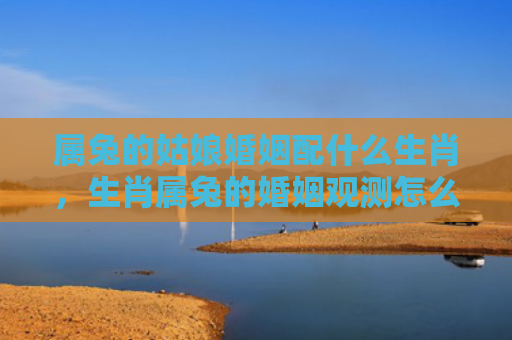 属兔的姑娘婚姻配什么生肖，生肖属兔的婚姻观测怎么样，如何看待生肖属兔的婚姻观