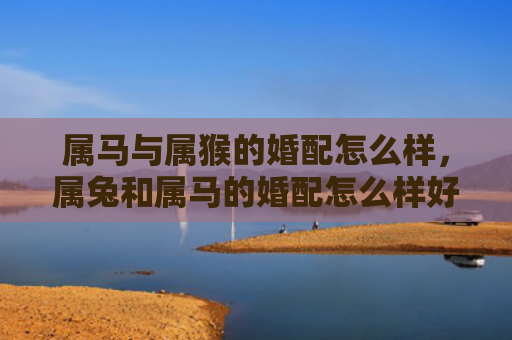属马与属猴的婚配怎么样，属兔和属马的婚配怎么样好吗女孩，属兔和属马的婚配是否适合女孩