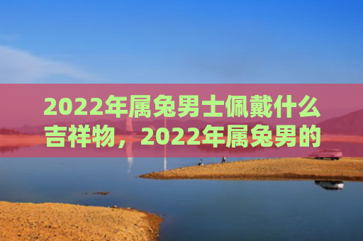 2022年属兔男士佩戴什么吉祥物，2022年属兔男的运程会如何，属兔男2022年的运势分析