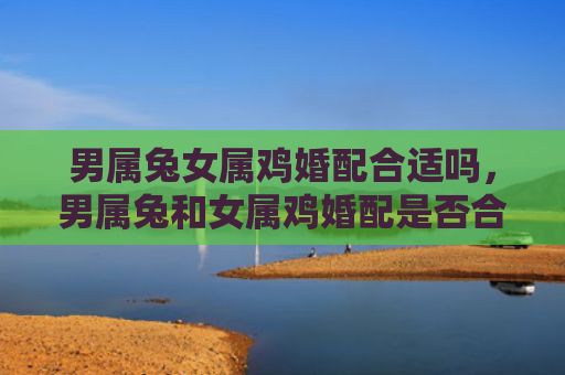 男属兔女属鸡婚配合适吗，男属兔和女属鸡婚配是否合适，男属兔和女属鸡的婚配特点