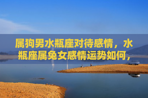 属狗男水瓶座对待感情，水瓶座属兔女感情运势如何，水瓶座属兔女的感情状态到底怎么样
