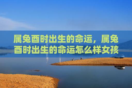 属兔酉时出生的命运，属兔酉时出生的命运怎么样女孩，属兔酉时出生的女孩命运特点分析
