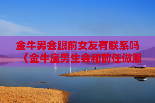 金牛男会跟前女友有联系吗（金牛座男生会和前任做朋友吗）
