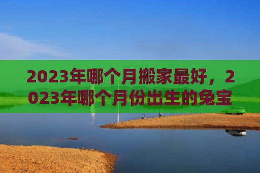 2023年哪个月搬家最好，2023年哪个月份出生的兔宝宝最好