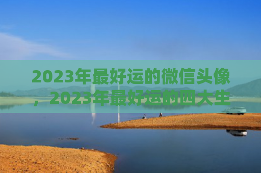 2023年最好运的微信头像，2023年最好运的四大生肖是什么