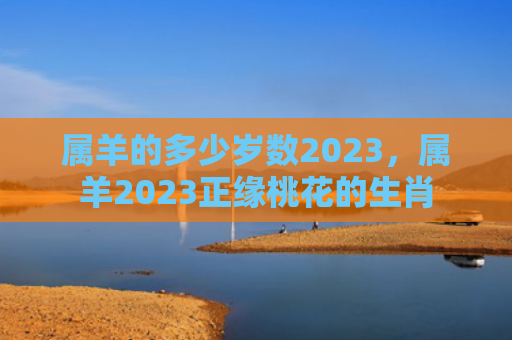 属羊的多少岁数2023，属羊2023正缘桃花的生肖