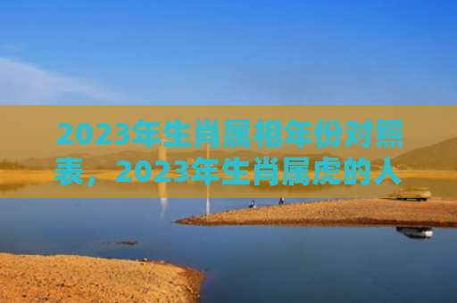 2023年生肖属相年份对照表，2023年生肖属虎的人小人是什么属相
