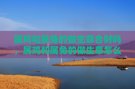 属鸡和属兔的做生意合财吗，属鸡和属兔的做生意怎么样，属鸡和属兔合作做生意的优势与劣势