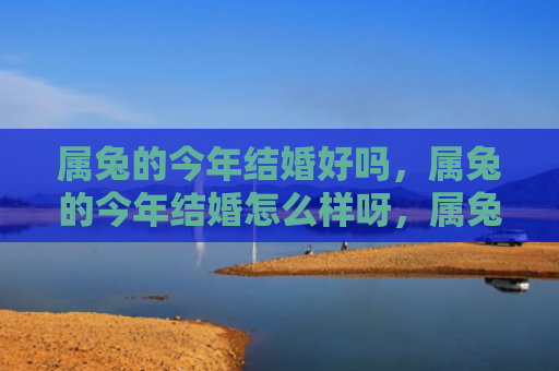 属兔的今年结婚好吗，属兔的今年结婚怎么样呀，属兔的今年适合结婚吗