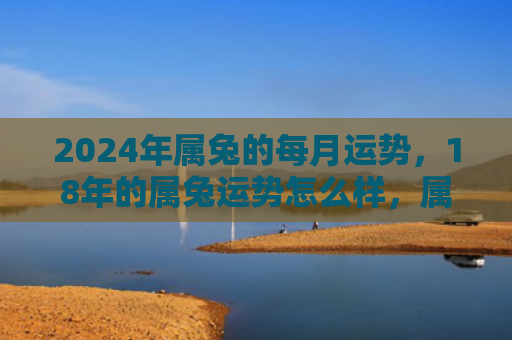 2024年属兔的每月运势，18年的属兔运势怎么样，属兔人的2018运势