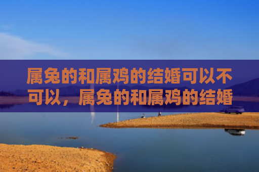 属兔的和属鸡的结婚可以不可以，属兔的和属鸡的结婚怎么样，属兔和属鸡的配对是否有缘