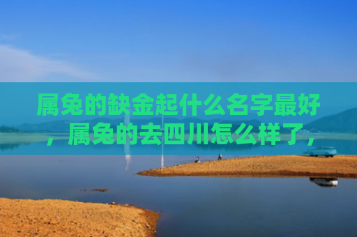 属兔的缺金起什么名字最好，属兔的去四川怎么样了，属兔的旅行四川有哪些值得推荐的景点