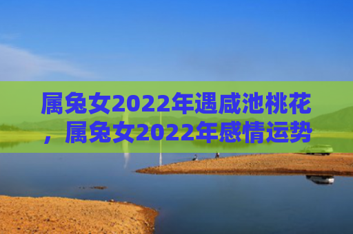 属兔女2022年遇咸池桃花，属兔女2022年感情运势如何，属兔女2022年感情运势走势平稳