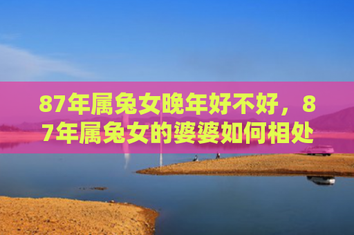 87年属兔女晚年好不好，87年属兔女的婆婆如何相处，了解婆婆的性格特点