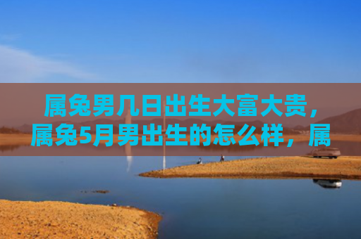 属兔男几日出生大富大贵，属兔5月男出生的怎么样，属兔5月男的性格特点