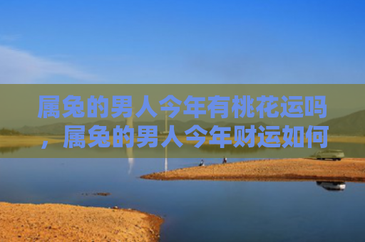 属兔的男人今年有桃花运吗，属兔的男人今年财运如何，属兔的男人今年财运平平