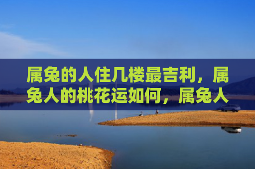 属兔的人住几楼最吉利，属兔人的桃花运如何，属兔人的桃花运不错