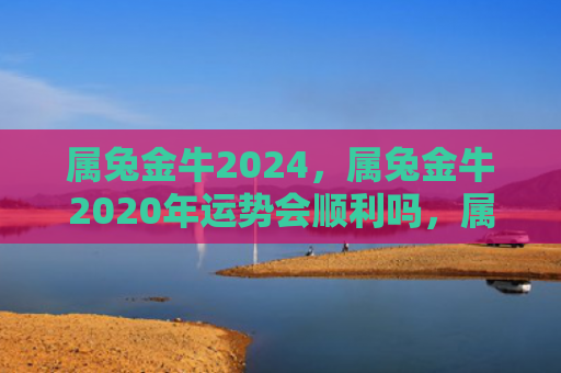 属兔金牛2024，属兔金牛2020年运势会顺利吗，属兔金牛2020年事业财运是如何的
