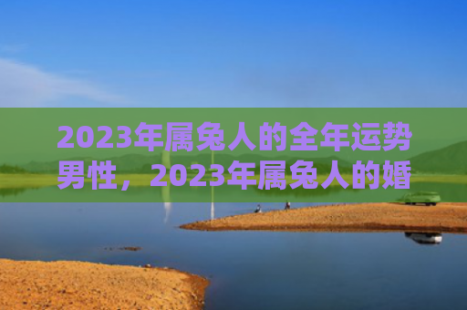 2023年属兔人的全年运势男性，2023年属兔人的婚姻如何，属兔人在婚姻中的表现