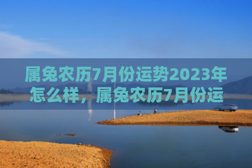 属兔农历7月份运势2023年怎么样，属兔农历7月份运势怎么样，属兔人的农历7月份运势