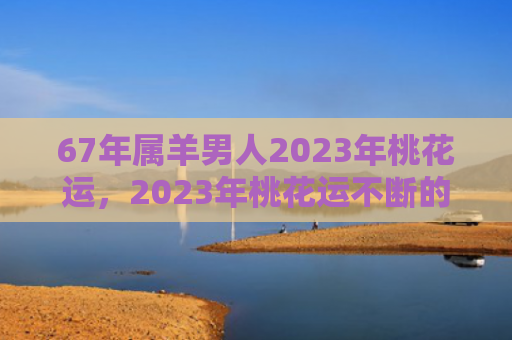67年属羊男人2023年桃花运，2023年桃花运不断的生肖女