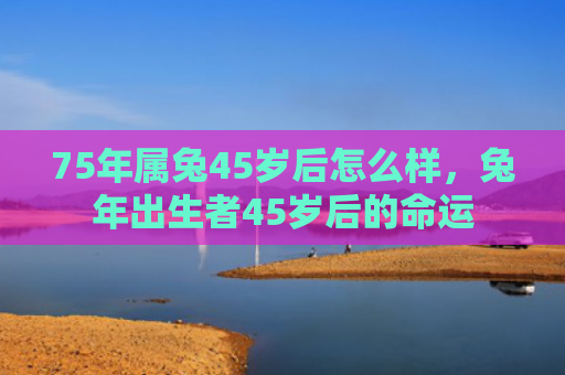 75年属兔45岁后怎么样，兔年出生者45岁后的命运