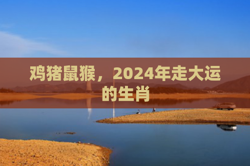 鸡猪鼠猴，2024年走大运的生肖