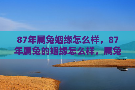 87年属兔姻缘怎么样，87年属兔的姻缘怎么样，属兔的87年姻缘总结