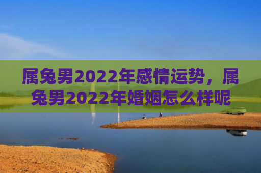 属兔男2022年感情运势，属兔男2022年婚姻怎么样呢，2022年属兔男的婚姻状况分析