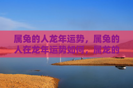 属兔的人龙年运势，属兔的人在龙年运势如何，属龙的人会有怎样的运势