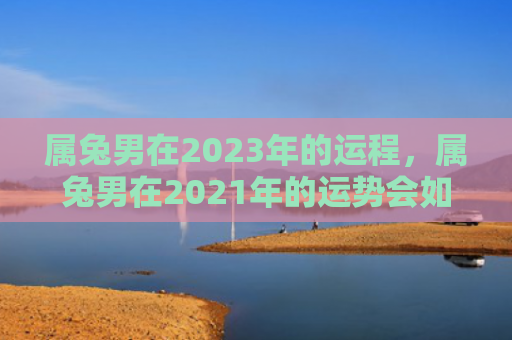 属兔男在2023年的运程，属兔男在2021年的运势会如何，2021年属兔男的运势表现