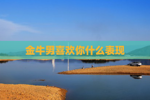 金牛男喜欢你什么表现 金牛男喜欢你什么表现
