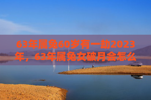 63年属兔60岁有一劫2023年，63年属兔女破月会怎么样，属兔女破月会有哪些表现