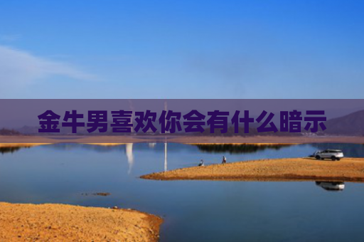 金牛男喜欢你会有什么暗示 金牛男喜欢你会有什么暗示