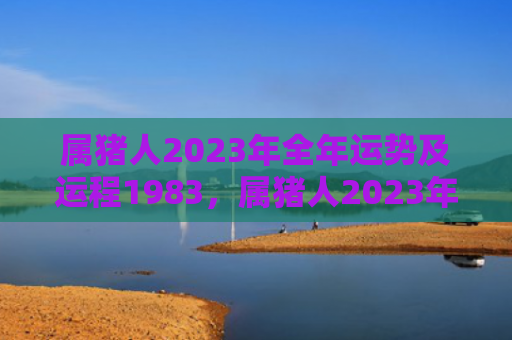 属猪人2023年全年运势及运程1983，属猪人2023年正月整体运势及运程