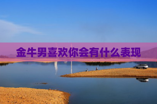 金牛男喜欢你会有什么表现 金牛男喜欢你会有什么表现