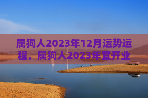 属狗人2023年12月运势运程，属狗人2023年宜开业的黄道吉日